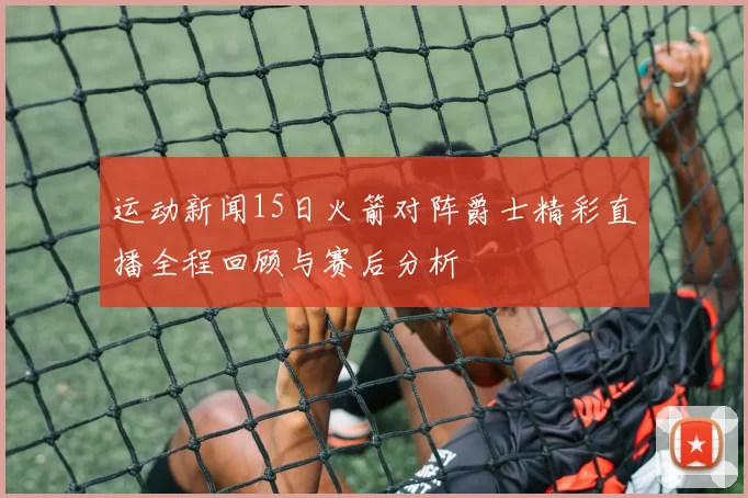 运动新闻15日火箭对阵爵士精彩直播全程回顾与赛后分析
