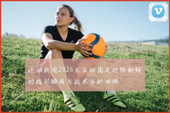运动新闻2026东亚杯国足对阵朝鲜的精彩瞬间与战术分析回顾