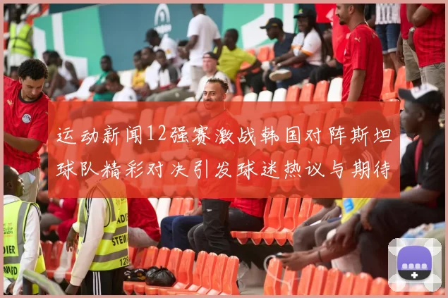 运动新闻12强赛激战韩国对阵斯坦球队精彩对决引发球迷热议与期待