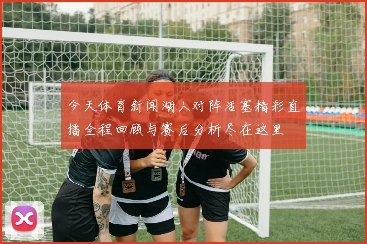 今天体育新闻湖人对阵活塞精彩直播全程回顾与赛后分析尽在这里