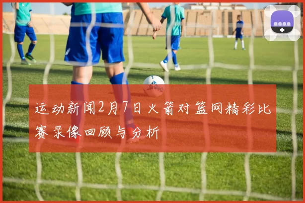 运动新闻2月7日火箭对篮网精彩比赛录像回顾与分析