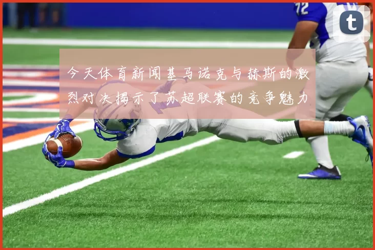 今天体育新闻基马诺克与赫斯的激烈对决揭示了苏超联赛的竞争魅力与球队实力较量