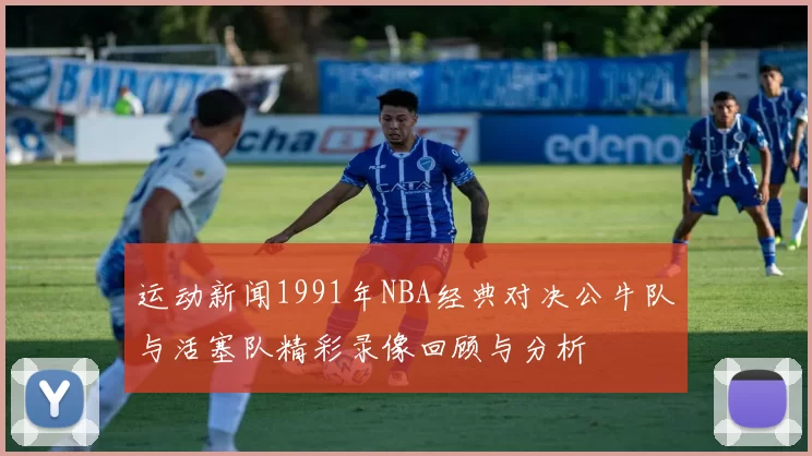 运动新闻1991年NBA经典对决公牛队与活塞队精彩录像回顾与分析
